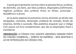 A parte geral apresenta normas sobre as pessoas físicas, jurídicas,
do domicílio, aos bens, aos fatos jurídicos, disposições preliminares,
negócios jurídicos, atos jurídicos lícitos ou ilícitos, prescrição ,
decadência e a prova.
Já na parte especial encontramos norma atinentes ao direito das
obrigações, contratos, declaração unilateral de vontade, direito de
empresa, família e sucessão. Não podemos esquecer que o Código
Civil, possui um livro complementar, que são as disposições finais e
transitórias.
OBSERVAÇÃO: O CÓDIGO CIVIL VIGENTE ABSORVEU GRANDE PARTE
DO CÓDIGO COMERCIAL – DIREITO DE EMPRESA – MAS MANTEVE A
LEI DE INTRODUÇÃO AO CÓDIGO CIVIL.
 