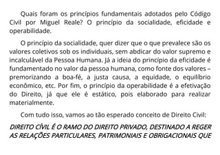 Quais foram os princípios fundamentais adotados pelo Código
Civil por Miguel Reale? O princípio da socialidade, eficidade e
operabilidade.
O princípio da socialidade, quer dizer que o que prevalece são os
valores coletivos sob os individuais, sem abdicar do valor supremo e
incalculável da Pessoa Humana. Já a ideia do princípio da eficidade é
fundamentado no valor da pessoa humana, como fonte dos valores –
premorizando a boa-fé, a justa causa, a equidade, o equilíbrio
econômico, etc. Por fim, o princípio da operabilidade é a efetivação
do Direito, já que ele é estático, pois elaborado para realizar
materialmente.
Com tudo isso, vamos ao tão esperado conceito de Direito Civil:
DIREITO CÍVIL É O RAMO DO DIREITO PRIVADO, DESTINADO A REGER
AS RELAÇÕES PARTICULARES, PATRIMONIAIS E OBRIGACIONAIS QUE
 