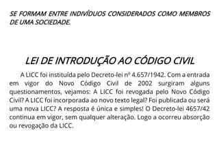 SE FORMAM ENTRE INDIVÍDUOS CONSIDERADOS COMO MEMBROS
DE UMA SOCIEDADE.
LEI DE INTRODUÇÃO AO CÓDIGO CIVIL
A LICC foi instituída pelo Decreto-lei nº 4.657/1942. Com a entrada
em vigor do Novo Código Civil de 2002 surgiram alguns
questionamentos, vejamos: A LICC foi revogada pelo Novo Código
Civil? A LICC foi incorporada ao novo texto legal? Foi publicada ou será
uma nova LICC? A resposta é única e simples! O Decreto-lei 4657/42
continua em vigor, sem qualquer alteração. Logo a ocorreu absorção
ou revogação da LICC.
 
