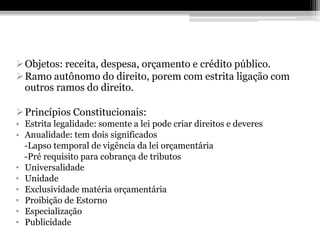 Objetos: receita, despesa, orçamento e crédito público.
Ramo autônomo do direito, porem com estrita ligação com
 outros ramos do direito.

Princípios Constitucionais:
• Estrita legalidade: somente a lei pode criar direitos e deveres
• Anualidade: tem dois significados
  -Lapso temporal de vigência da lei orçamentária
  -Pré requisito para cobrança de tributos
• Universalidade
• Unidade
• Exclusividade matéria orçamentária
• Proibição de Estorno
• Especialização
• Publicidade
 