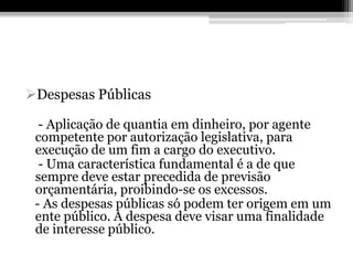 Despesas Públicas

  - Aplicação de quantia em dinheiro, por agente
 competente por autorização legislativa, para
 execução de um fim a cargo do executivo.
  - Uma característica fundamental é a de que
 sempre deve estar precedida de previsão
 orçamentária, proibindo-se os excessos.
 - As despesas públicas só podem ter origem em um
 ente público. A despesa deve visar uma finalidade
 de interesse público.
 
