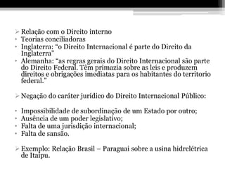  Relação com o Direito interno
• Teorias conciliadoras
• Inglaterra: “o Direito Internacional é parte do Direito da
  Inglaterra”
• Alemanha: “as regras gerais do Direito Internacional são parte
  do Direito Federal. Têm primazia sobre as leis e produzem
  direitos e obrigações imediatas para os habitantes do territorio
  federal.”

 Negação do caráter jurídico do Direito Internacional Público:

•   Impossibilidade de subordinação de um Estado por outro;
•   Ausência de um poder legislativo;
•   Falta de uma jurisdição internacional;
•   Falta de sansão.

 Exemplo: Relação Brasil – Paraguai sobre a usina hidrelétrica
  de Itaipu.
 