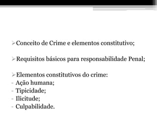 Conceito de Crime e elementos constitutivo;

Requisitos básicos para responsabilidade Penal;

Elementos constitutivos do crime:
- Ação humana;
- Tipicidade;
- Ilicitude;
- Culpabilidade.
 