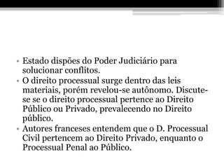 • Estado dispões do Poder Judiciário para
  solucionar conflitos.
• O direito processual surge dentro das leis
  materiais, porém revelou-se autônomo. Discute-
  se se o direito processual pertence ao Direito
  Público ou Privado, prevalecendo no Direito
  público.
• Autores franceses entendem que o D. Processual
  Civil pertencem ao Direito Privado, enquanto o
  Processual Penal ao Público.
 