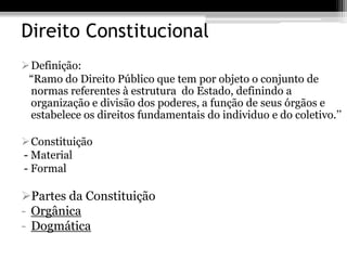 Direito Constitucional
Definição:
 “Ramo do Direito Público que tem por objeto o conjunto de
 normas referentes à estrutura do Estado, definindo a
 organização e divisão dos poderes, a função de seus órgãos e
 estabelece os direitos fundamentais do individuo e do coletivo.’’

Constituição
- Material
- Formal

Partes da Constituição
- Orgânica
- Dogmática
 