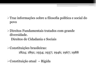 Traz informações sobre a filosofia política e social do
 povo

Direitos Fundamentais tratados com grande
 diversidade.
  Direitos de Cidadania e Sociais

Constituições brasileiras:
      1824; 1891; 1934; 1937; 1946; 1967; 1988

Constituição atual – Rígida
 