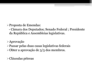 Proposta de Emendas:
 - Câmara dos Deputados; Senado Federal ; Presidente
 da República e Assembleias legislativas.

Aprovação
Passar pelas duas casas legislativas federais
Obter a aprovação de 3/5 dos membros.

Cláusulas pétreas
 