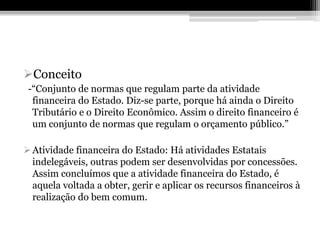 Conceito
 -“Conjunto de normas que regulam parte da atividade
  financeira do Estado. Diz-se parte, porque há ainda o Direito
  Tributário e o Direito Econômico. Assim o direito financeiro é
  um conjunto de normas que regulam o orçamento público.”

 Atividade financeira do Estado: Há atividades Estatais
  indelegáveis, outras podem ser desenvolvidas por concessões.
  Assim concluímos que a atividade financeira do Estado, é
  aquela voltada a obter, gerir e aplicar os recursos financeiros à
  realização do bem comum.
 