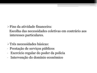Fins da atividade financeira:
 Escolha das necessidades coletivas em contrário aos
 interesses particulares.

Três necessidades básicas:
- Prestação de serviços públicos
- Exercício regular do poder da polícia
- Intervenção do domínio econômico
 