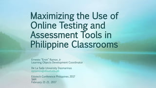 Maximizing the Use of
Online Testing and
Assessment Tools in
Philippine Classrooms
Ernesto “Ervin” Ramos Jr
Learning Objects Development Coordinator
De La Salle University Dasmarinas
epramos@dlsud.edu.ph
Edutech Conference Philippines 2017
SMX
February 21-21, 2017
 