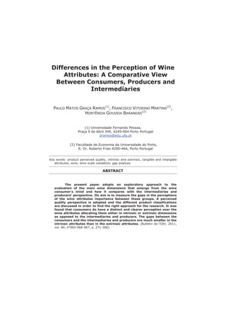Differences in the Perception of Wine
Attributes: A Comparative View
Between Consumers, Producers and
Intermediaries
PAULO MATOS GRAÇA RAMOS
(1)
, FRANCISCO VITORINO MARTINS
(2)
,
HORTÊNSIA GOUVEIA BARANDAS
(2)
(1) Universidade Fernando Pessoa,
Praça 9 de Abril 349, 4249-004 Porto Portugal
pramos@edu.ufp.pt
(2) Faculdade de Economia da Universidade do Porto,
R. Dr. Roberto Frias 4200-464, Porto Portugal
Key words: product perceived quality, intrinsic and extrinsic, tangible and intangible
attributes, wine, wine scale validation, gap analysis
ABSTRACT
The present paper adopts an exploratory approach to the
evaluation of the main wine dimensions that emerge from the wine
consumer’s mind and how it compares with the intermediaries and
producers’ perspective. Its aim is to measure the gaps in the perceptions
of the wine attributes importance between these groups. A perceived
quality perspective is adopted and the different product classifications
are discussed in order to find the right approach for the research. It was
found that consumers do have a distinct and clearer perception over the
wine attributes allocating them either in intrinsic or extrinsic dimensions
as opposed to the intermediaries and producers. The gaps between the
consumers and the intermediaries and producers are much smaller in the
intrinsic attributes than in the extrinsic attributes. (Bulletin de l’OIV, 2011,
vol. 84, n°965-966-967, p. 271-306)
 