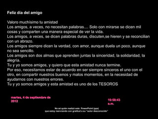 Feliz día del amigo

Valoro muchísimo tu amistad
Los amigos, a veces, no necesitan palabras.... Solo con mirarse se dicen mil
cosas y comparten una manera especial de ver la vida.
Los amigos, a veces, se dicen palabras duras, discuten,se hieren y se reconcilian
con un abrazo.
Los amigos siempre dicen la verdad, con amor, aunque duela un poco, aunque
no sea sencillo.
Los amigos son dos almas que aprenden juntas la sinceridad, la solidaridad, la
alegría.
Tu y yo somos amigos, y quiero que esta amistad nunca termine.
Por eso, necesitamos estar de acuerdo en ser siempre sinceros el uno con el
otro, en compartir nuestros buenos y malos momentos, en la necesidad de
ayudarnos con nuestros errores.
Tu y yo somos amigos y esta amistad es uno de los TESOROS más grandes de
la vida.
Aprendamos juntos a conservarla, a cultivarla y crezcamos con ella.
  martes, 4 de septiembre de
  2012                                                                           10:58:43
                                                                                 a.m.
                                 No sé quién realizó este PowerPoint (pps)
                        que estoy reenviando con gratitud a su “autor desconocido”
 