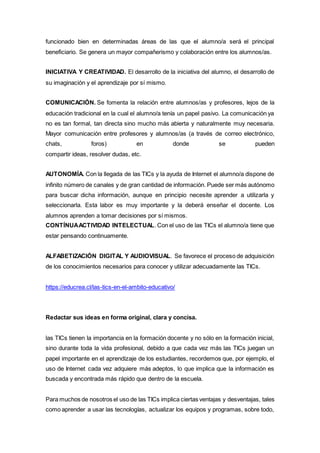 funcionado bien en determinadas áreas de las que el alumno/a será el principal
beneficiario. Se genera un mayor compañerismo y colaboración entre los alumnos/as.
INICIATIVA Y CREATIVIDAD. El desarrollo de la iniciativa del alumno, el desarrollo de
su imaginación y el aprendizaje por sí mismo.
COMUNICACIÓN. Se fomenta la relación entre alumnos/as y profesores, lejos de la
educación tradicional en la cual el alumno/a tenía un papel pasivo. La comunicación ya
no es tan formal, tan directa sino mucho más abierta y naturalmente muy necesaria.
Mayor comunicación entre profesores y alumnos/as (a través de correo electrónico,
chats, foros) en donde se pueden
compartir ideas, resolver dudas, etc.
AUTONOMÍA. Con la llegada de las TICs y la ayuda de Internet el alumno/a dispone de
infinito número de canales y de gran cantidad de información. Puede ser más autónomo
para buscar dicha información, aunque en principio necesite aprender a utilizarla y
seleccionarla. Esta labor es muy importante y la deberá enseñar el docente. Los
alumnos aprenden a tomar decisiones por sí mismos.
CONTÍNUAACTIVIDAD INTELECTUAL. Con el uso de las TICs el alumno/a tiene que
estar pensando continuamente.
ALFABETIZACIÓN DIGITAL Y AUDIOVISUAL. Se favorece el proceso de adquisición
de los conocimientos necesarios para conocer y utilizar adecuadamente las TICs.
https://educrea.cl/las-tics-en-el-ambito-educativo/
Redactar sus ideas en forma original, clara y concisa.
las TICs tienen la importancia en la formación docente y no sólo en la formación inicial,
sino durante toda la vida profesional, debido a que cada vez más las TICs juegan un
papel importante en el aprendizaje de los estudiantes, recordemos que, por ejemplo, el
uso de Internet cada vez adquiere más adeptos, lo que implica que la información es
buscada y encontrada más rápido que dentro de la escuela.
Para muchos de nosotros el uso de las TICs implica ciertas ventajas y desventajas, tales
como aprender a usar las tecnologías, actualizar los equipos y programas, sobre todo,
 