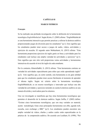 36
CAPÍTULO II
MARCO TEÓRICO
Concepto
Se ha realizado una profunda investigación sobre la definición de la herramienta
tecnológica EnglishMediaLab. Según Kisito, F. (2005) afirma: “EnglishMediaLab
es una herramienta interactiva que permite practicar y reforzar la destreza auditiva
proporcionando juegos de diversión para los estudiantes” (p.1). Esto significa que
los estudiantes pueden tener acceso a juegos de audio, videos, actividades y
ejercicios de escucha. El segundo autor Mohtashami, K. (2015) afirma: “Esta
herramienta proporciona ejercicios de inglés gratis en línea y actividades para los
estudiantes cual incluye una amplia variedad de actividades y ejercicios” (p.1).
Esto significa que este sitio web proporciona varias actividades y herramientas
interactivas de acuerdo al nivel de inglés de cada estudiante.
Por lo contrario, Khairulfadhli, S. (2013) afirma: “Esta herramienta contiene un
variedad de actividades especialmente para niños que están aprendiendo inglés”
(p.2). Esto significa que, en cierto sentido, esta herramienta es de gran utilidad
para que los estudiantes puedan tener acceso fácilmente al momento de aprender
el idioma inglés. Según mi criterio sobre la herramienta tecnológica
EnglishMediaLab, es un recurso tecnológico e innovador que incluye una alta
variedad de actividades y ejercicios teniendo en cuenta la destreza auditiva en una
manera divertida y motivadora para los alumnos.
Una vez investigado se manifiesta que hay otras herramientas tecnológicas que
permiten el desarrollo de la destreza auditiva. Según Soffia, C (2003) define:
“Existen cinco herramientas tecnológicas, que son muy variados en material,
acento metodología. Estas cinco principales herramientas son elllo, agenda web,
escucha, sozo exchange y BBC” (p.3). Los estudiantes pueden encontrar una
amplia variedad de videos, charlas y audios cuales están especializadas en la
práctica de la comprensión auditiva. De acuerdo con Lockhart, R. (1998), “Por
 