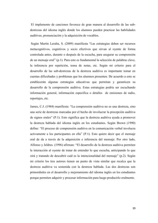 39
El implemento de canciones favorece de gran manera al desarrollo de las sub-
destrezas del idioma inglés donde los alumnos pueden practicar las habilidades
auditivas, pronunciación y la adquisición de vocablos.
Según Martín Leralta, S. (2009) manifiesta “Las estrategias deben ser recursos
metacognitivos, cognitivos y socio efectivos que sirvan al oyente de forma
controlada antes, durante o después de la escucha, para asegurar su comprensión
de un mensaje oral” (p.1). Para esto es fundamental la selección de palabras clave,
la inferencia por repetición, toma de notas, etc. Según mi criterio para el
desarrollo de las sub-destrezas de la destreza auditiva es importante tomar en
cuentas dificultades y problemas que los alumnos presenten. De acuerdo a esto se
establecerán algunas estrategias educativas que permitan y garanticen su
desarrollo de la comprensión auditiva. Estas estrategias podría ser escuchando
información general, información específica o detalles de emisiones de radio,
reportajes, etc.
James, C.J. (1984) manifiesta: “La comprensión auditiva no es una destreza, sino
una serie de destrezas marcadas por el hecho de involucrar la precepción auditiva
de signos orales” (P.1). Esto significa que la destreza auditiva ayuda a promover
la destreza hablada del idioma inglés en los estudiantes. Según Brown (1990)
define: “El proceso de comprensión auditiva en la comunicación verbal involucra
activamente a los participantes en ella” (P.1). Esto quiere decir que el mensaje
oral de da a través de la adquisición e inferencia del mensaje. Por otro lado,
Alfonso y Jeldres. (1996) afirman: “El desarrollo de la destreza auditiva permiten
la interacción al oyente de tratar de entender lo que escucha, anticipando lo que
oirá y tratando de descubrir cuál es la intencionalidad del mensaje” (p.2). Según
mi criterio los tres autores tienen un punto de vista similar que recalca que la
destreza auditiva va sostenida con la destreza hablada. Las dos destrezas son
primordiales en el desarrollo y mejoramiento del idioma inglés en los estudiantes
porque permiten adquirir y procesar información para luego producirlo oralmente.
 