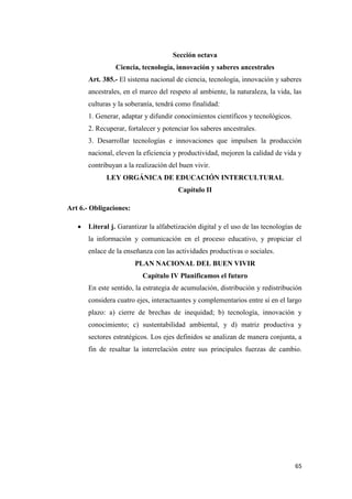 65
Sección octava
Ciencia, tecnología, innovación y saberes ancestrales
Art. 385.- El sistema nacional de ciencia, tecnología, innovación y saberes
ancestrales, en el marco del respeto al ambiente, la naturaleza, la vida, las
culturas y la soberanía, tendrá como finalidad:
1. Generar, adaptar y difundir conocimientos científicos y tecnológicos.
2. Recuperar, fortalecer y potenciar los saberes ancestrales.
3. Desarrollar tecnologías e innovaciones que impulsen la producción
nacional, eleven la eficiencia y productividad, mejoren la calidad de vida y
contribuyan a la realización del buen vivir.
LEY ORGÁNICA DE EDUCACIÓN INTERCULTURAL
Capítulo II
Art 6.- Obligaciones:
 Literal j. Garantizar la alfabetización digital y el uso de las tecnologías de
la información y comunicación en el proceso educativo, y propiciar el
enlace de la enseñanza con las actividades productivas o sociales.
PLAN NACIONAL DEL BUEN VIVIR
Capítulo IV Planificamos el futuro
En este sentido, la estrategia de acumulación, distribución y redistribución
considera cuatro ejes, interactuantes y complementarios entre sí en el largo
plazo: a) cierre de brechas de inequidad; b) tecnología, innovación y
conocimiento; c) sustentabilidad ambiental, y d) matriz productiva y
sectores estratégicos. Los ejes definidos se analizan de manera conjunta, a
fin de resaltar la interrelación entre sus principales fuerzas de cambio.
 