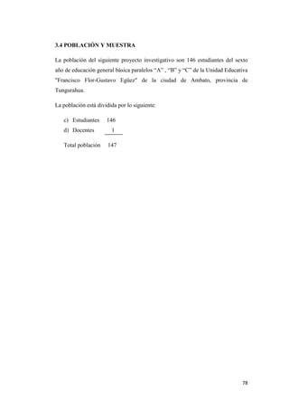 78
3.4 POBLACIÓN Y MUESTRA
La población del siguiente proyecto investigativo son 146 estudiantes del sexto
año de educación general básica paralelos “A” , “B” y “C” de la Unidad Educativa
"Francisco Flor-Gustavo Egüez" de la ciudad de Ambato, provincia de
Tungurahua.
La población está dividida por lo siguiente:
c) Estudiantes 146
d) Docentes 1
Total población 147
 