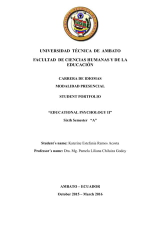 UNIVERSIDAD TÉCNICA DE AMBATO
FACULTAD DE CIENCIAS HUMANAS Y DE LA
EDUCACIÓN
CARRERA DE IDIOMAS
MODALIDAD PRESENCIAL
STUDENT PORTFOLIO
“EDUCATIONAL PSYCHOLOGY II”
Sixth Semester “A”
Student´s name: Katerine Estefania Ramos Acosta
Professor´s name: Dra. Mg. Pamela Liliana Chiluiza Godoy
AMBATO – ECUADOR
October 2015 – March 2016
 