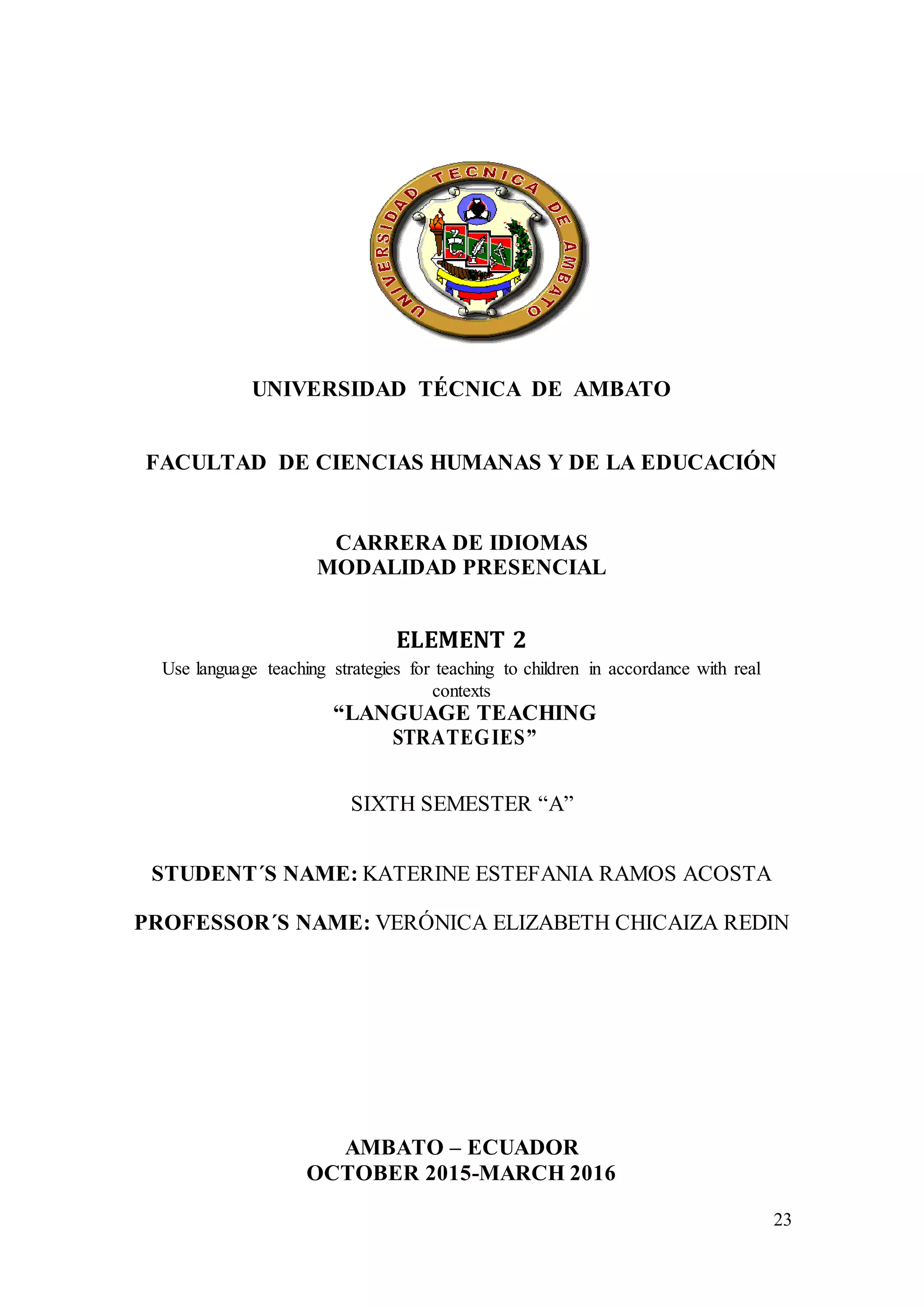23
UNIVERSIDAD TÉCNICA DE AMBATO
FACULTAD DE CIENCIAS HUMANAS Y DE LA EDUCACIÓN
CARRERA DE IDIOMAS
MODALIDAD PRESENCIAL
ELEMENT 2
Use language teaching strategies for teaching to children in accordance with real
contexts
“LANGUAGE TEACHING
STRATEGIES”
SIXTH SEMESTER “A”
STUDENT´S NAME: KATERINE ESTEFANIA RAMOS ACOSTA
PROFESSOR´S NAME: VERÓNICA ELIZABETH CHICAIZA REDIN
AMBATO – ECUADOR
OCTOBER 2015-MARCH 2016
 