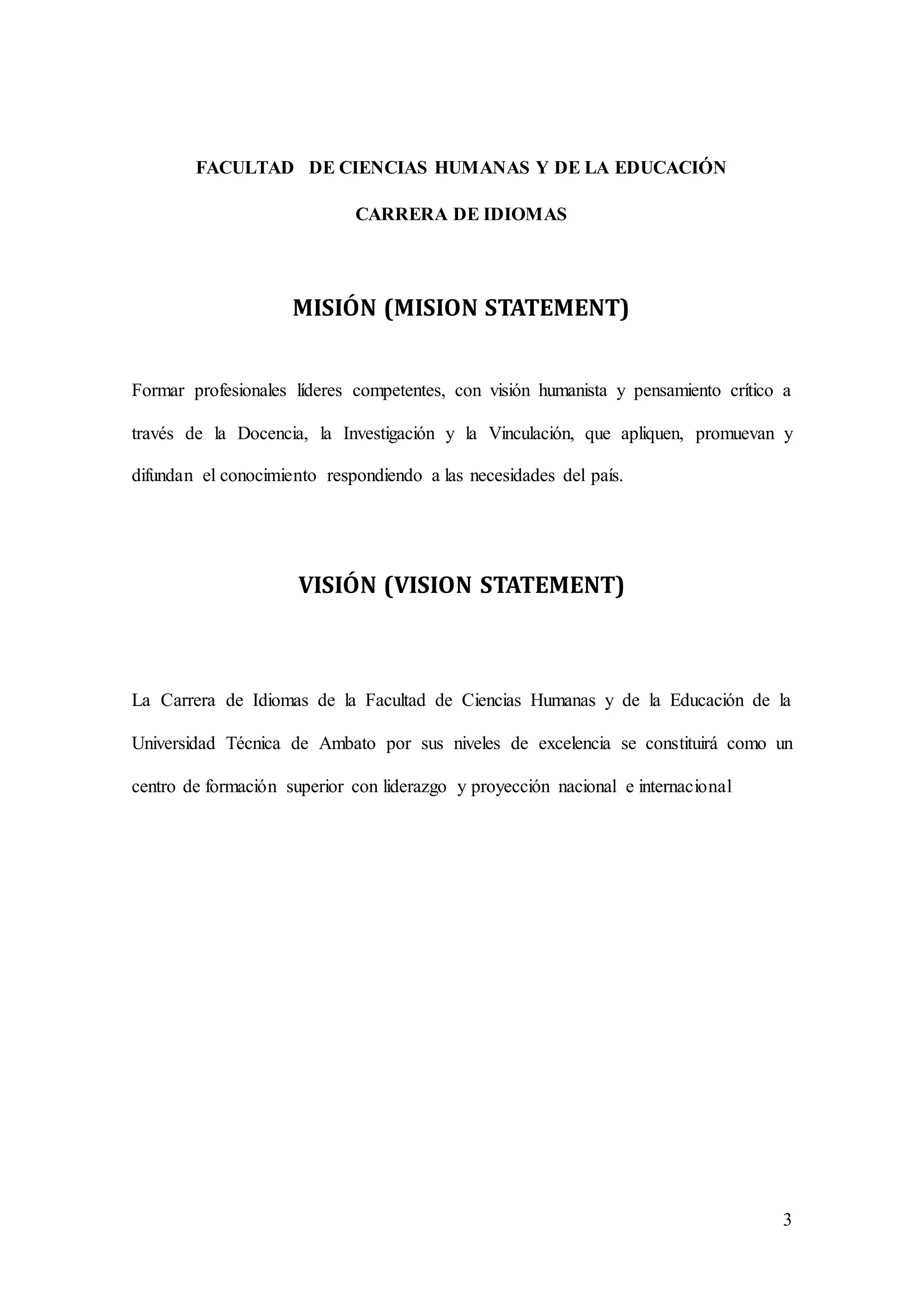 3
FACULTAD DE CIENCIAS HUMANAS Y DE LA EDUCACIÓN
CARRERA DE IDIOMAS
MISIÓN (MISION STATEMENT)
Formar profesionales líderes competentes, con visión humanista y pensamiento crítico a
través de la Docencia, la Investigación y la Vinculación, que apliquen, promuevan y
difundan el conocimiento respondiendo a las necesidades del país.
VISIÓN (VISION STATEMENT)
La Carrera de Idiomas de la Facultad de Ciencias Humanas y de la Educación de la
Universidad Técnica de Ambato por sus niveles de excelencia se constituirá como un
centro de formación superior con liderazgo y proyección nacional e internacional
 