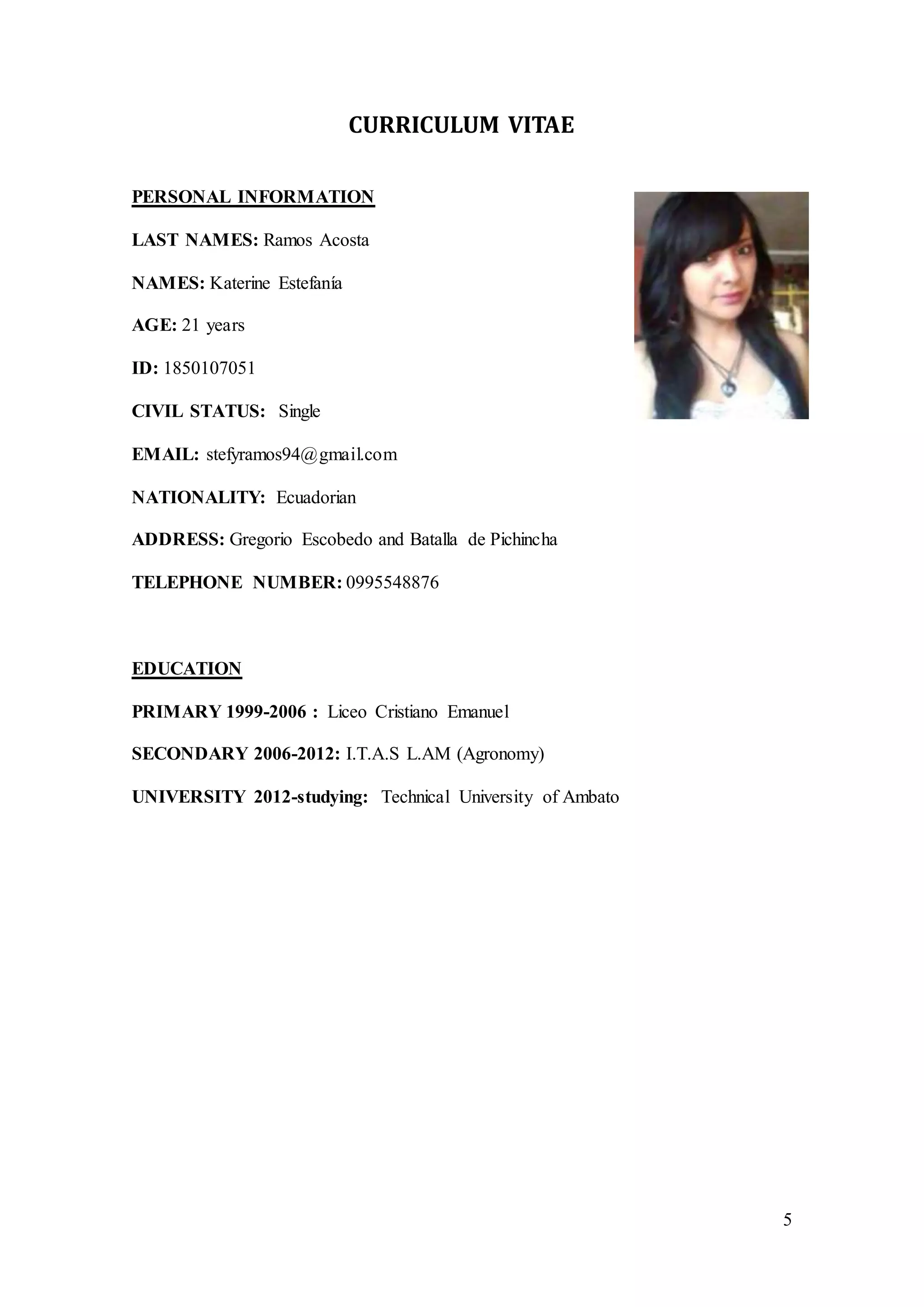 5
CURRICULUM VITAE
PERSONAL INFORMATION
LAST NAMES: Ramos Acosta
NAMES: Katerine Estefanía
AGE: 21 years
ID: 1850107051
CIVIL STATUS: Single
EMAIL: stefyramos94@gmail.com
NATIONALITY: Ecuadorian
ADDRESS: Gregorio Escobedo and Batalla de Pichincha
TELEPHONE NUMBER: 0995548876
EDUCATION
PRIMARY 1999-2006 : Liceo Cristiano Emanuel
SECONDARY 2006-2012: I.T.A.S L.AM (Agronomy)
UNIVERSITY 2012-studying: Technical University of Ambato
 