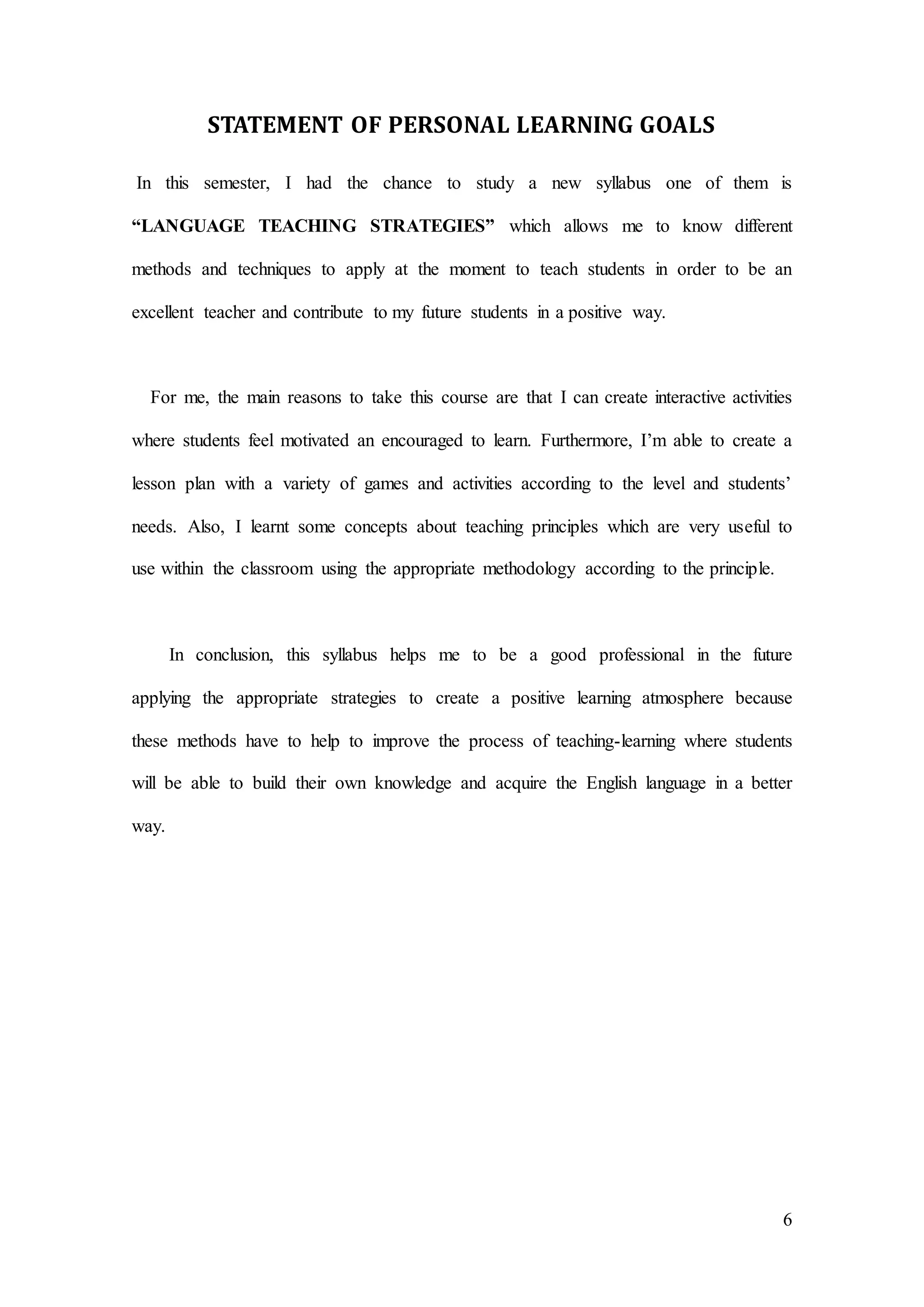6
STATEMENT OF PERSONAL LEARNING GOALS
In this semester, I had the chance to study a new syllabus one of them is
“LANGUAGE TEACHING STRATEGIES” which allows me to know different
methods and techniques to apply at the moment to teach students in order to be an
excellent teacher and contribute to my future students in a positive way.
For me, the main reasons to take this course are that I can create interactive activities
where students feel motivated an encouraged to learn. Furthermore, I’m able to create a
lesson plan with a variety of games and activities according to the level and students’
needs. Also, I learnt some concepts about teaching principles which are very useful to
use within the classroom using the appropriate methodology according to the principle.
In conclusion, this syllabus helps me to be a good professional in the future
applying the appropriate strategies to create a positive learning atmosphere because
these methods have to help to improve the process of teaching-learning where students
will be able to build their own knowledge and acquire the English language in a better
way.
 