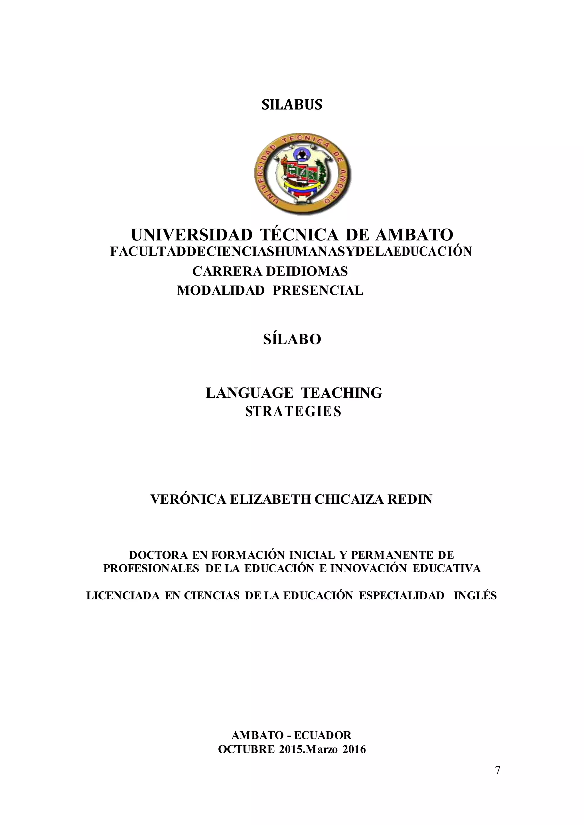 7
SILABUS
UNIVERSIDAD TÉCNICA DE AMBATO
FACULTADDECIENCIASHUMANASYDELAEDUCACIÓN
CARRERA DEIDIOMAS
MODALIDAD PRESENCIAL
SÍLABO
LANGUAGE TEACHING
STRATEGIES
VERÓNICA ELIZABETH CHICAIZA REDIN
DOCTORA EN FORMACIÓN INICIAL Y PERMANENTE DE
PROFESIONALES DE LA EDUCACIÓN E INNOVACIÓN EDUCATIVA
LICENCIADA EN CIENCIAS DE LA EDUCACIÓN ESPECIALIDAD INGLÉS
AMBATO - ECUADOR
OCTUBRE 2015.Marzo 2016
 