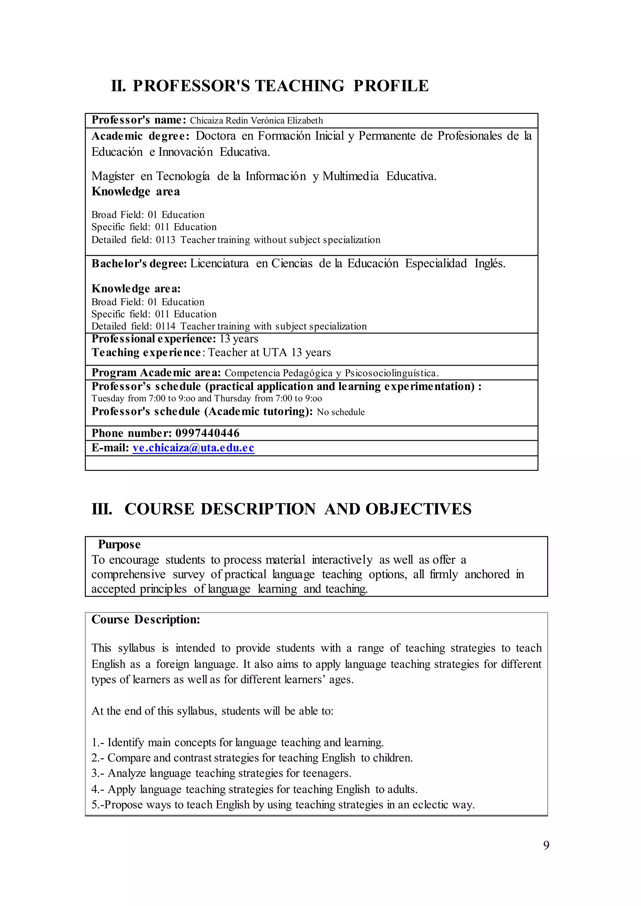 9
II. PROFESSOR'S TEACHING PROFILE
Professor's name: Chicaiza Redin Verónica Elizabeth
Academic degree: Doctora en Formación Inicial y Permanente de Profesionales de la
Educación e Innovación Educativa.
Magíster en Tecnología de la Información y Multimedia Educativa.
Knowledge area
Broad Field: 01 Education
Specific field: 011 Education
Detailed field: 0113 Teacher training without subject specialization
Bachelor's degree: Licenciatura en Ciencias de la Educación Especialidad Inglés.
Knowledge area:
Broad Field: 01 Education
Specific field: 011 Education
Detailed field: 0114 Teacher training with subject specialization
Professional experience: 13 years
Teaching experience: Teacher at UTA 13 years
Program Academic area: Competencia Pedagógica y Psicosociolinguística.
Professor’s schedule (practical application and learning experimentation) :
Tuesday from 7:00 to 9:oo and Thursday from 7:00 to 9:oo
Professor's schedule (Academic tutoring): No schedule
Phone number: 0997440446
E-mail: ve.chicaiza@uta.edu.ec
III. COURSE DESCRIPTION AND OBJECTIVES
Purpose
To encourage students to process material interactively as well as offer a
comprehensive survey of practical language teaching options, all firmly anchored in
accepted principles of language learning and teaching.
Course Description:
This syllabus is intended to provide students with a range of teaching strategies to teach
English as a foreign language. It also aims to apply language teaching strategies for different
types of learners as well as for different learners’ ages.
At the end of this syllabus, students will be able to:
1.- Identify main concepts for language teaching and learning.
2.- Compare and contrast strategies for teaching English to children.
3.- Analyze language teaching strategies for teenagers.
4.- Apply language teaching strategies for teaching English to adults.
5.-Propose ways to teach English by using teaching strategies in an eclectic way.
 