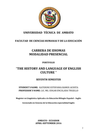 2
UNIVERSIDAD TÉCNICA DE AMBATO
FACULTAD DE CIENCIAS HUMANAS Y DE LA EDUCACIÓN
CARRERA DE IDIOMAS
MODALIDAD PRESENCIAL
PORTFOLIO
“THE HISTORY AND LANGUAGE OF ENGLISH
CULTURE ”
SEVENTH SEMESTER
STUDENT´S NAME: KATERINE ESTEFANIA RAMOS ACOSTA
PROFESSOR´S NAME: LIC. MG. EDGAR ENCALADA TRUJILLO
Magister en Lingüística Aplicada a la Educación Bilingüe Español – Inglés
Licenciado en Ciencias de la Educación especialidad Inglés
AMBATO - ECUADOR
APRIL-SEPTEMBER 2016
 