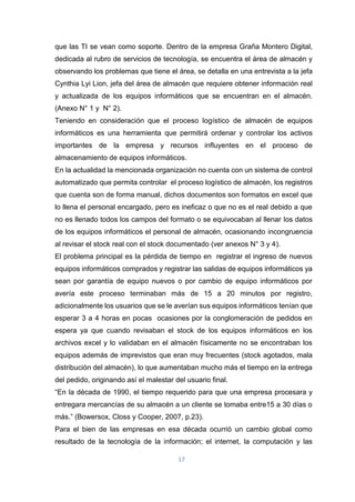 17
que las TI se vean como soporte. Dentro de la empresa Graña Montero Digital,
dedicada al rubro de servicios de tecnología, se encuentra el área de almacén y
observando los problemas que tiene el área, se detalla en una entrevista a la jefa
Cynthia Lyi Lion, jefa del área de almacén que requiere obtener información real
y actualizada de los equipos informáticos que se encuentran en el almacén.
(Anexo N° 1 y N° 2).
Teniendo en consideración que el proceso logístico de almacén de equipos
informáticos es una herramienta que permitirá ordenar y controlar los activos
importantes de la empresa y recursos influyentes en el proceso de
almacenamiento de equipos informáticos.
En la actualidad la mencionada organización no cuenta con un sistema de control
automatizado que permita controlar el proceso logístico de almacén, los registros
que cuenta son de forma manual, dichos documentos son formatos en excel que
lo llena el personal encargado, pero es ineficaz o que no es el real debido a que
no es llenado todos los campos del formato o se equivocaban al llenar los datos
de los equipos informáticos el personal de almacén, ocasionando incongruencia
al revisar el stock real con el stock documentado (ver anexos N° 3 y 4).
El problema principal es la pérdida de tiempo en registrar el ingreso de nuevos
equipos informáticos comprados y registrar las salidas de equipos informáticos ya
sean por garantía de equipo nuevos o por cambio de equipo informáticos por
avería este proceso terminaban más de 15 a 20 minutos por registro,
adicionalmente los usuarios que se le averían sus equipos informáticos tenían que
esperar 3 a 4 horas en pocas ocasiones por la conglomeración de pedidos en
espera ya que cuando revisaban el stock de los equipos informáticos en los
archivos excel y lo validaban en el almacén físicamente no se encontraban los
equipos además de imprevistos que eran muy frecuentes (stock agotados, mala
distribución del almacén), lo que aumentaban mucho más el tiempo en la entrega
del pedido, originando así el malestar del usuario final.
“En la década de 1990, el tiempo requerido para que una empresa procesara y
entregara mercancías de su almacén a un cliente se tomaba entre15 a 30 días o
más.” (Bowersox, Closs y Cooper, 2007, p.23).
Para el bien de las empresas en esa década ocurrió un cambio global como
resultado de la tecnología de la información; el internet, la computación y las
 