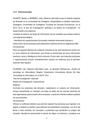 20
1.2.1 Internacionales:
DUARTE, Marilyn y RAMIREZ, José, Sistema informático para la Gestión logística
de Almacén en la universidad de Cartagena, (Especialista en Gestión Gerencial).
Cartagena: Universidad de Cartagena, Facultad de Ciencias Económicas, en el
2013, 59 p. el tipo de Investigación: aplicada y el diseño de Investigación es
experimental y los objetivos:
-Analizar el sistema, los flujos de información de las variables que emplea sistema
y el soporte tecnológico.
- Identificar los requerimientos funcionales mediante entrevistas directas y
observación de los procesos para plasmarlos posteriormente en diagramas UML.
Conclusiones:
Para una gestión efectiva de cualquier empresa es de vital importancia contar con
un buen sistema de información que brinde la oportunidad de tener información
oportuna, veraz y fidedigna en todo momento. Es por esto, que todas las empresas
u organizaciones buscan constantemente mejorar los sistemas que le permitan
alcanzar este objetivo.
FAJARDO, Jair, Sistema informático para el almacén Infinitymusic, (Grado de
tecnólogo en informática), Bogotá, Corporación Universitaria Minuto De Dios
Tecnología en Informática, en el 2016, 76 p.
Tipo de Investigación: Aplicada
Diseño de Investigación: Experimental
Objetivo:
Controlar los productos del almacén, implantando un sistema de información,
porque actualmente no manejan una base de datos de los mismos haciendo de
esto algo tedioso para el dueño de la empresa, cuando los clientes realizan pedidos
de sus productos.
Conclusiones:
Ofrecer un software didáctico que permita registrar las personas que ingresen a la
página y realicen su pedido, para efectuar las estadísticas necesarias, con el fin de
llevar a cabo estudios de mercadeo y publicidad que beneficien la imagen del
almacén, dándola la oportunidad al cliente de elegir un producto y visualizar sus
 