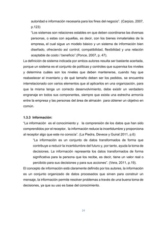 24
autoridad e información necesaria para los fines del negocio”. (Carpizo, 2007,
p.123)
“Los sistemas son relaciones estables en que deben coordinarse las diversas
personas, o estas con aquellas, es decir, con los bienes inmateriales de la
empresa, el cual sigue un modelo básico y un sistema de información bien
diseñado, ofreciendo así control, compatibilidad, flexibilidad y una relación
aceptable de costo / beneficio”.(Ponce, 2007, p. 47).
La definición de sistema indicada por ambos autores resulta ser bastante acertada,
porque un sistema es el conjunto de políticas y controles que supervisa los niveles
y determina cuáles son los niveles que deben mantenerse, cuando hay que
reabastecer el inventario y de qué tamaño deben ser los pedidos, se encuentra
interrelacionado con varios elementos que al aplicarlos en una organización, para
que la misma tenga un correcto desenvolvimiento, debe existir un verdadero
engranaje en todos sus componentes, siempre que exista una estrecha armonía
entre la empresa y las personas del área de almacén para obtener un objetivo en
común.
1.3.3 Información:
“La información es el conocimiento y la comprensión de los datos que han sido
comprendidos por el receptor, la información reduce la incertidumbre y proporciona
al receptor algo que este no conocía”. (La Piedra, Devece y Guiral 2011, p.6)
“La información es un conjunto de datos transformados de forma que
contribuye a reducir la incertidumbre del futuro y, por tanto, ayuda la toma de
decisiones. La información representa los datos transformados de forma
significativa para la persona que los recibe, es decir, tiene un valor real o
percibido para sus decisiones y para sus acciones”. (Vera, 2011, p.19).
El concepto de información está claramente definido por los autores, la información
es un conjunto organizado de datos procesados que sirven para construir un
mensaje, la información permite resolver problemas a través de una buena toma de
decisiones, ya que su uso es base del conocimiento.
 