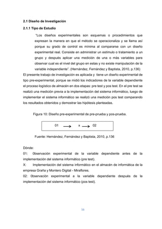 56
2.1 Diseño de Investigación
2.1.1 Tipo de Estudio
“Los diseños experimentales son esquemas o procedimientos que
expresan la manera en que el método se operacionaliza y se llama así
porque su grado de control es mínima al compararse con un diseño
experimental real. Consiste en administrar un estímulo o tratamiento a un
grupo y después aplicar una medición de una o más variables para
observar cual es el nivel del grupo en estas y no existe manipulación de la
variable independiente”. (Hernández, Fernández y Baptista, 2010, p.136)
El presente trabajo de investigación es aplicada y tiene un diseño experimental de
tipo pre-experimental, porque se midió los indicadores de la variable dependiente
el proceso logístico de almacén en dos etapas: pre test y pos test. En el pre test se
realizó una medición previa a la implementación del sistema informático, luego de
implementar el sistema informático se realizó una medición pos test comparando
los resultados obtenidos y demostrar las hipótesis planteadas.
Figura 10: Diseño pre-experimental de pre-prueba y pos-prueba.
01 x 02
Fuente: Hernández, Fernández y Baptista, 2010, p.136
Dónde:
01: 0bservación experimental de la variable dependiente antes de la
implementación del sistema informático (pre test).
X: Implementación del sistema informático en el almacén de informática de la
empresa Graña y Montero Digital - Miraflores.
02: 0bservación experimental a la variable dependiente después de la
implementación del sistema informático (pos test).
 