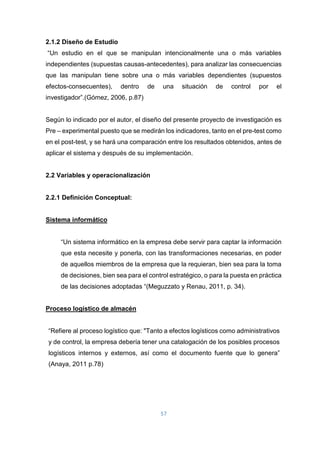 57
2.1.2 Diseño de Estudio
“Un estudio en el que se manipulan intencionalmente una o más variables
independientes (supuestas causas-antecedentes), para analizar las consecuencias
que las manipulan tiene sobre una o más variables dependientes (supuestos
efectos-consecuentes), dentro de una situación de control por el
investigador”.(Gómez, 2006, p.87)
Según lo indicado por el autor, el diseño del presente proyecto de investigación es
Pre – experimental puesto que se medirán los indicadores, tanto en el pre-test como
en el post-test, y se hará una comparación entre los resultados obtenidos, antes de
aplicar el sistema y después de su implementación.
2.2 Variables y operacionalización
2.2.1 Definición Conceptual:
Sistema informático
“Un sistema informático en la empresa debe servir para captar la información
que esta necesite y ponerla, con las transformaciones necesarias, en poder
de aquellos miembros de la empresa que la requieran, bien sea para la toma
de decisiones, bien sea para el control estratégico, o para la puesta en práctica
de las decisiones adoptadas “(Meguzzato y Renau, 2011, p. 34).
Proceso logístico de almacén
“Refiere al proceso logístico que: "Tanto a efectos logísticos como administrativos
y de control, la empresa debería tener una catalogación de los posibles procesos
logísticos internos y externos, así como el documento fuente que lo genera”
(Anaya, 2011 p.78)
 