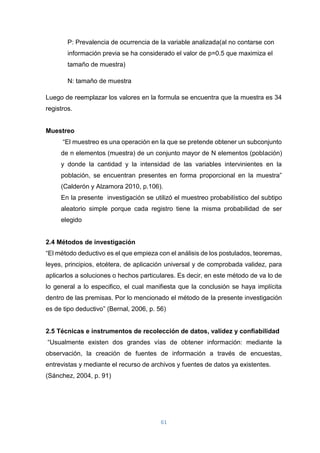 61
P: Prevalencia de ocurrencia de la variable analizada(al no contarse con
información previa se ha considerado el valor de p=0.5 que maximiza el
tamaño de muestra)
N: tamaño de muestra
Luego de reemplazar los valores en la formula se encuentra que la muestra es 34
registros.
Muestreo
“El muestreo es una operación en la que se pretende obtener un subconjunto
de n elementos (muestra) de un conjunto mayor de N elementos (población)
y donde la cantidad y la intensidad de las variables intervinientes en la
población, se encuentran presentes en forma proporcional en la muestra”
(Calderón y Alzamora 2010, p.106).
En la presente investigación se utilizó el muestreo probabilístico del subtipo
aleatorio simple porque cada registro tiene la misma probabilidad de ser
elegido
2.4 Métodos de investigación
“El método deductivo es el que empieza con el análisis de los postulados, teoremas,
leyes, principios, etcétera, de aplicación universal y de comprobada validez, para
aplicarlos a soluciones o hechos particulares. Es decir, en este método de va lo de
lo general a lo especifico, el cual manifiesta que la conclusión se haya implícita
dentro de las premisas. Por lo mencionado el método de la presente investigación
es de tipo deductivo” (Bernal, 2006, p. 56)
2.5 Técnicas e instrumentos de recolección de datos, validez y confiabilidad
“Usualmente existen dos grandes vías de obtener información: mediante la
observación, la creación de fuentes de información a través de encuestas,
entrevistas y mediante el recurso de archivos y fuentes de datos ya existentes.
(Sánchez, 2004, p. 91)
 