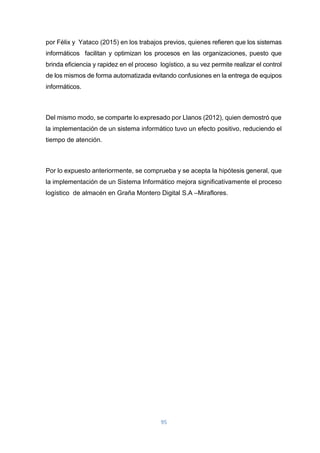 95
por Félix y Yataco (2015) en los trabajos previos, quienes refieren que los sistemas
informáticos facilitan y optimizan los procesos en las organizaciones, puesto que
brinda eficiencia y rapidez en el proceso logístico, a su vez permite realizar el control
de los mismos de forma automatizada evitando confusiones en la entrega de equipos
informáticos.
Del mismo modo, se comparte lo expresado por Llanos (2012), quien demostró que
la implementación de un sistema informático tuvo un efecto positivo, reduciendo el
tiempo de atención.
Por lo expuesto anteriormente, se comprueba y se acepta la hipótesis general, que
la implementación de un Sistema Informático mejora significativamente el proceso
logístico de almacén en Graña Montero Digital S.A –Miraflores.
 