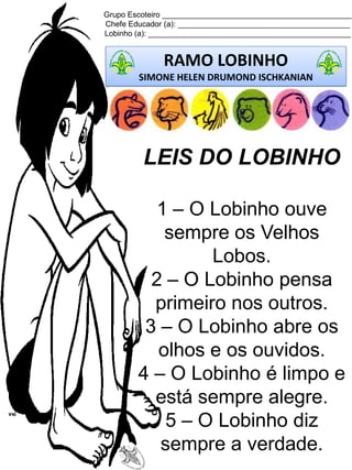 Grupo Escoteiro ____________________________________________
Chefe Educador (a): ________________________________________
Lobinho (a): _______________________________________________
RAMO LOBINHO
SIMONE HELEN DRUMOND ISCHKANIAN
LEIS DO LOBINHO
1 – O Lobinho ouve
sempre os Velhos
Lobos.
2 – O Lobinho pensa
primeiro nos outros.
3 – O Lobinho abre os
olhos e os ouvidos.
4 – O Lobinho é limpo e
está sempre alegre.
5 – O Lobinho diz
sempre a verdade.
 