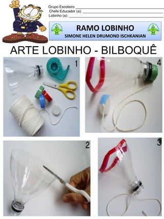 Grupo Escoteiro ____________________________________________
Chefe Educador (a): ________________________________________
Lobinho (a): _______________________________________________
RAMO LOBINHO
SIMONE HELEN DRUMOND ISCHKANIAN
ARTE LOBINHO - BILBOQUÊ
 
