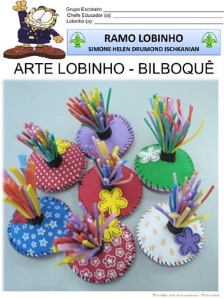 Grupo Escoteiro ____________________________________________
Chefe Educador (a): ________________________________________
Lobinho (a): _______________________________________________
RAMO LOBINHO
SIMONE HELEN DRUMOND ISCHKANIAN
ARTE LOBINHO - BILBOQUÊ
 