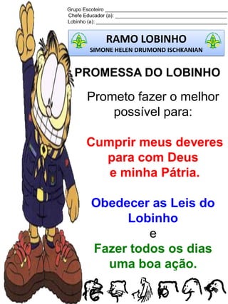 Grupo Escoteiro ____________________________________________
Chefe Educador (a): ________________________________________
Lobinho (a): _______________________________________________
RAMO LOBINHO
SIMONE HELEN DRUMOND ISCHKANIAN
PROMESSA DO LOBINHO
Prometo fazer o melhor
possível para:
Cumprir meus deveres
para com Deus
e minha Pátria.
Obedecer as Leis do
Lobinho
e
Fazer todos os dias
uma boa ação.
 