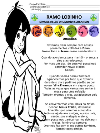 Grupo Escoteiro ____________________________________________
Chefe Educador (a): ________________________________________
Lobinho (a): _______________________________________________
RAMO LOBINHO
SIMONE HELEN DRUMOND ISCHKANIAN
ORAÇÕES
Devemos estar sempre com nossos
pensamentos voltados a Deus
Nosso Pai e a Jesus nosso amado Mestre.
Quando acordamos pela manhã – oramos a
eles e agradecemos
Por mais um dia. Se possível possamos
aprender novas e boas
Coisas.
Quando vamos dormir também
agradecemos por tudo que fizemos
durante o dia e pedimos perdão se por
nossa falha Erramos em algum ponto.
Todas as vezes que vamos nos sentar à
mesa para uma refeição
Também oramos a eles, agradecendo pelo
alimento.
Se conversarmos com Deus ou Nosso
Senhor Jesus Cristo, devemos:
Acreditar que seremos atendidos.
Pedimos ajuda aos amigos, nossos pais,
saúde, paz e alegria e até a;
Quem possa nos parecer ou nos deixaram
tristes, lembre-se sempre:
Orar nos faz bem e aos outros também,
somos todos irmãos.
 