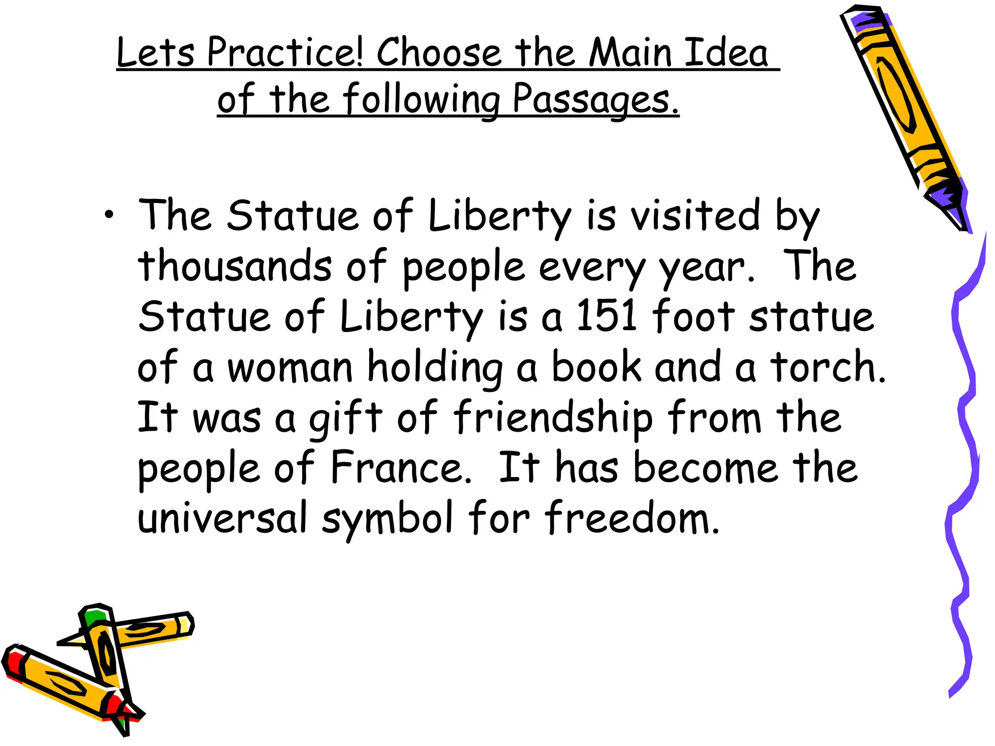 Lets Practice! Choose the Main Idea
of the following Passages.
• The Statue of Liberty is visited by
thousands of people every year. The
Statue of Liberty is a 151 foot statue
of a woman holding a book and a torch.
It was a gift of friendship from the
people of France. It has become the
universal symbol for freedom.
 