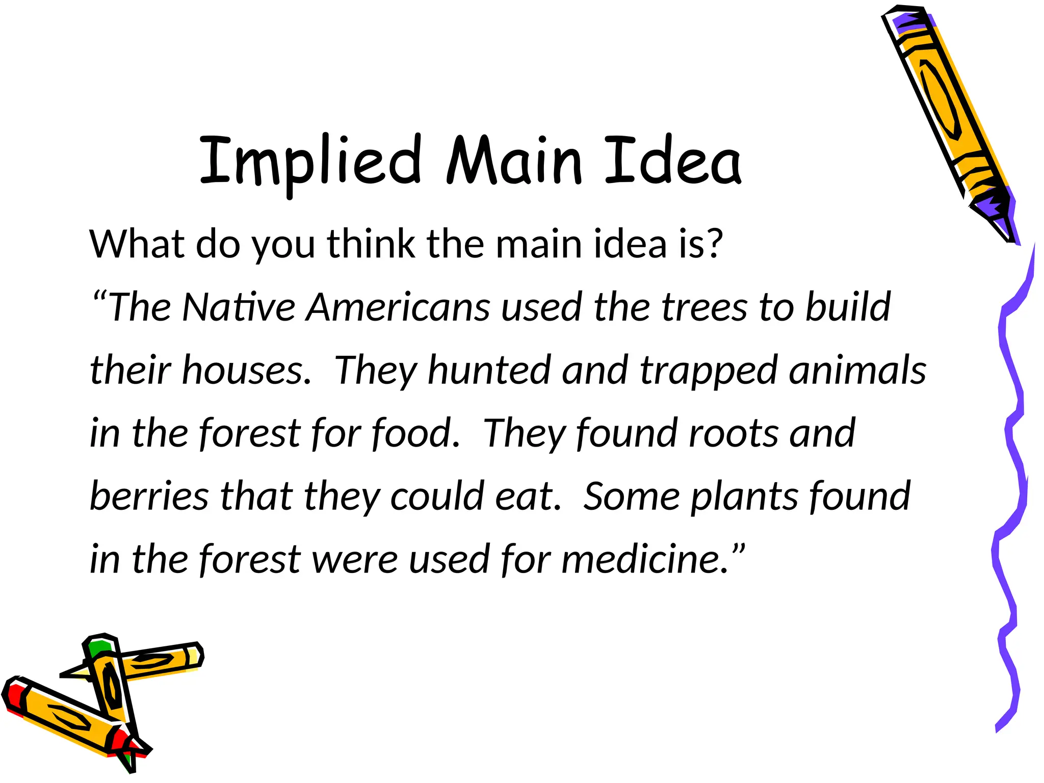 Implied Main Idea
What do you think the main idea is?
“The Native Americans used the trees to build
their houses. They hunted and trapped animals
in the forest for food. They found roots and
berries that they could eat. Some plants found
in the forest were used for medicine.”
 