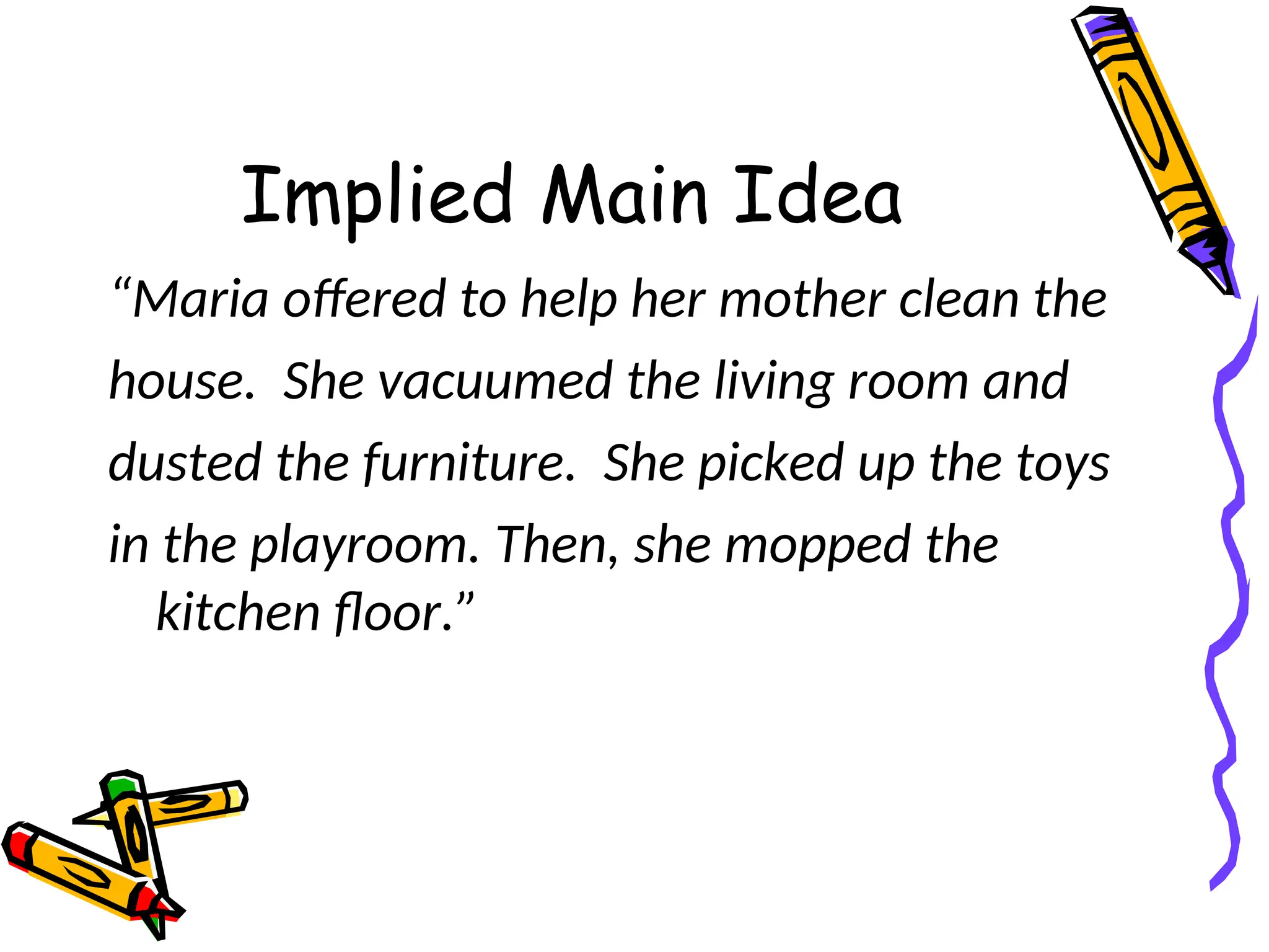 Implied Main Idea
“Maria offered to help her mother clean the
house. She vacuumed the living room and
dusted the furniture. She picked up the toys
in the playroom. Then, she mopped the
kitchen floor.”
 