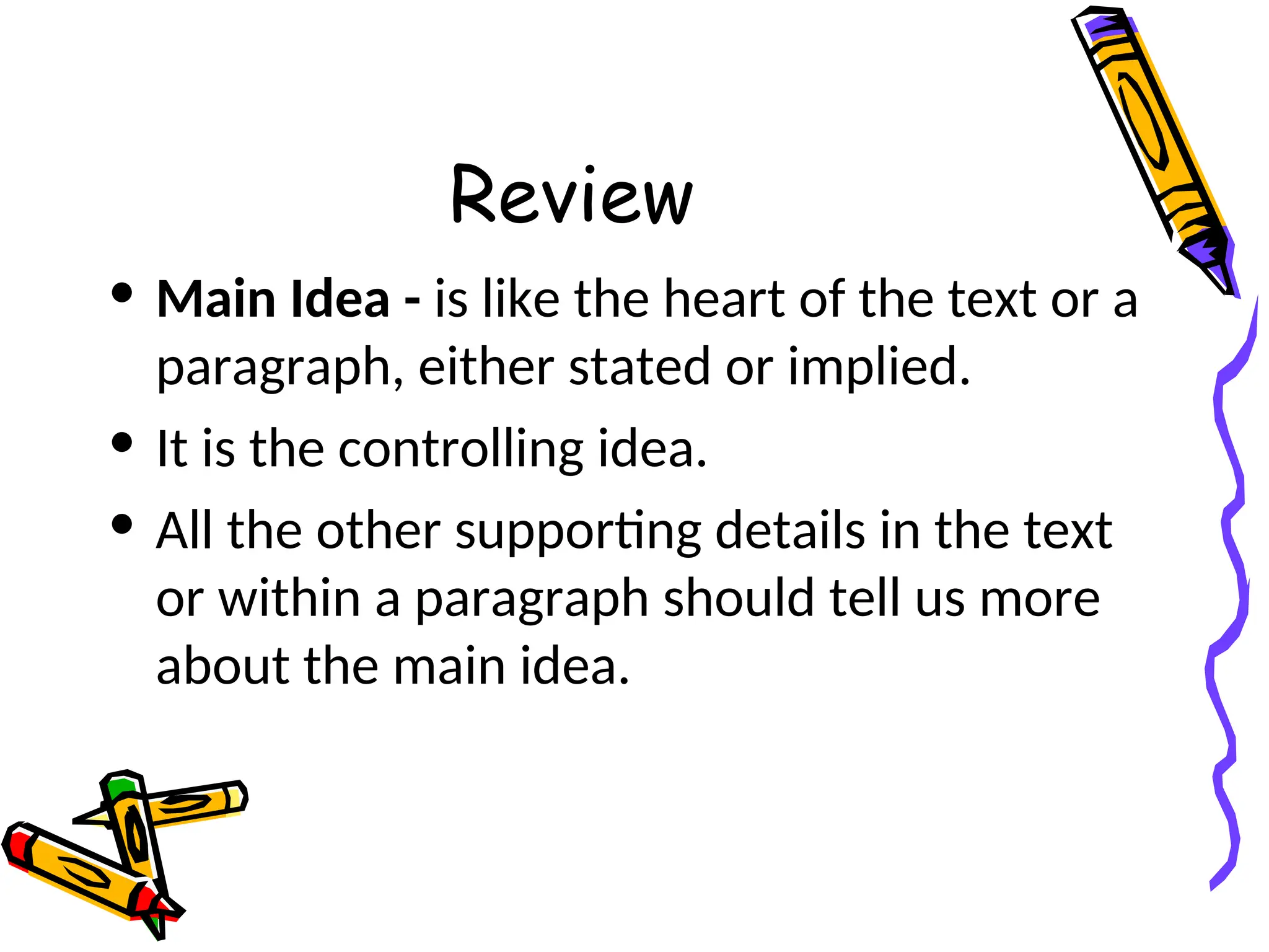 Review
• Main Idea - is like the heart of the text or a
paragraph, either stated or implied.
• It is the controlling idea.
• All the other supporting details in the text
or within a paragraph should tell us more
about the main idea.
 
