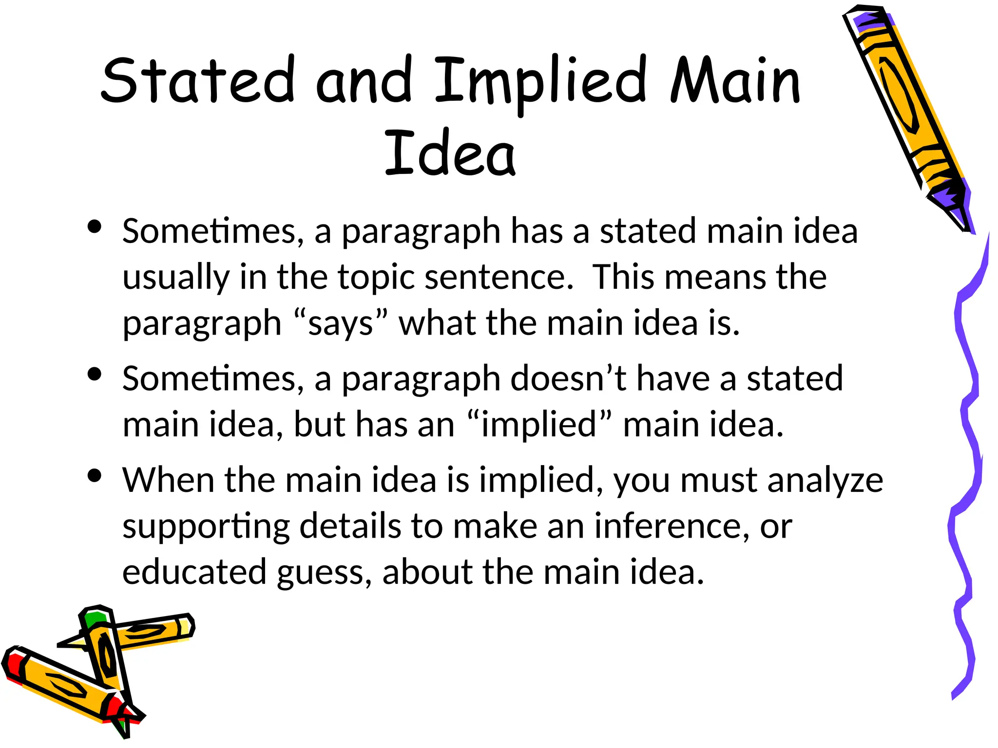 Stated and Implied Main
Idea
• Sometimes, a paragraph has a stated main idea
usually in the topic sentence. This means the
paragraph “says” what the main idea is.
• Sometimes, a paragraph doesn’t have a stated
main idea, but has an “implied” main idea.
• When the main idea is implied, you must analyze
supporting details to make an inference, or
educated guess, about the main idea.
 