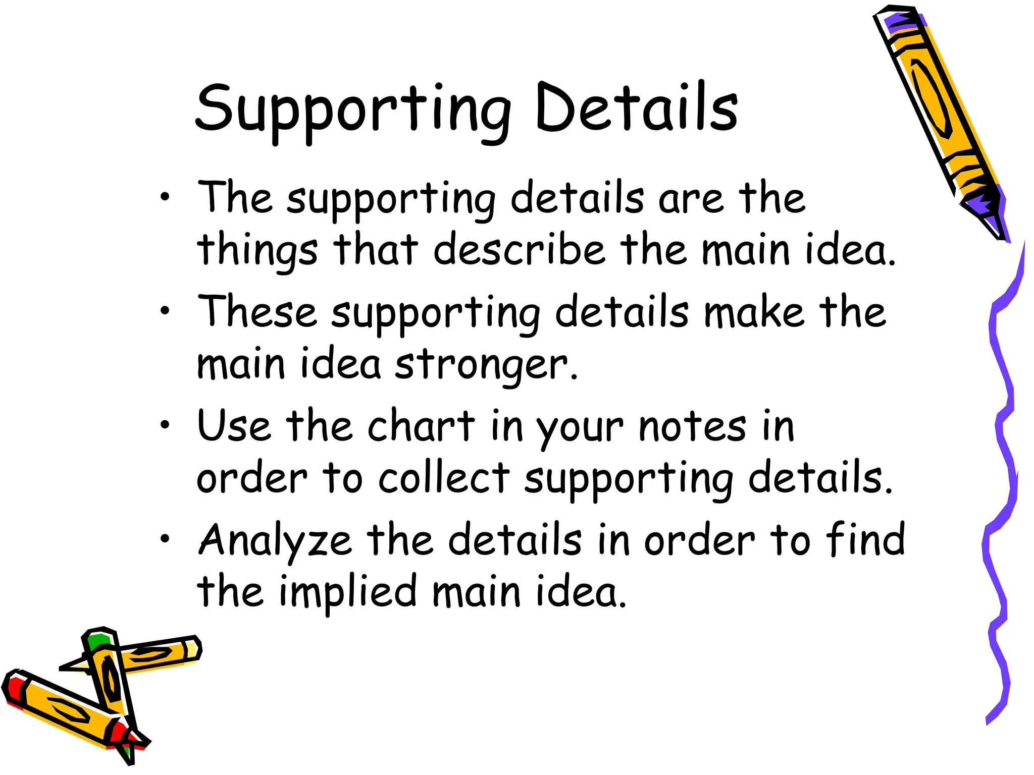 Supporting Details
• The supporting details are the
things that describe the main idea.
• These supporting details make the
main idea stronger.
• Use the chart in your notes in
order to collect supporting details.
• Analyze the details in order to find
the implied main idea.
 