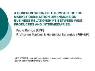 A CONFRONTATION OF THE IMPACT OF THE MARKET ORIENTATION DIMENSIONS ON BUSINESS RELATIONSHIPS BETWEEN WINE PRODUCERS AND INTERMEDIARIES. Paulo Ramos (UFP) F. Vitorino Martins & Hortênsia Barandas (FEP-UP) KEY WORDS: market orientation, perceived market orientation, buyer-seller relationships, Wine.  