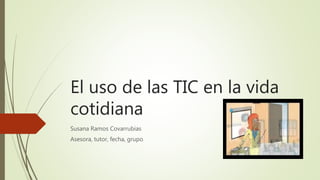 El uso de las TIC en la vida
cotidiana
Susana Ramos Covarrubias
Asesora, tutor, fecha, grupo
 