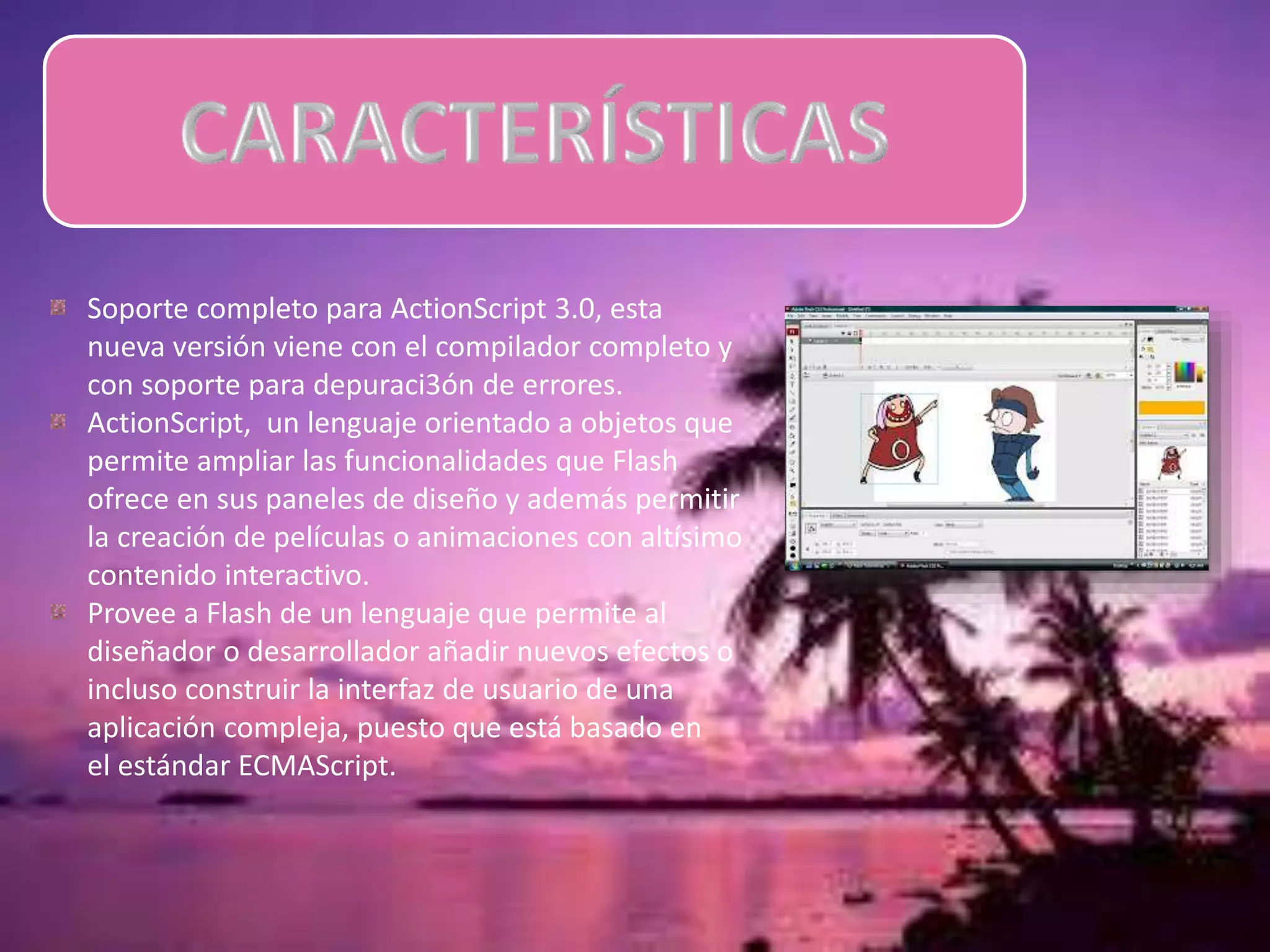 Soporte completo para ActionScript 3.0, esta
nueva versión viene con el compilador completo y
con soporte para depuraci3ón de errores.
ActionScript, un lenguaje orientado a objetos que
permite ampliar las funcionalidades que Flash
ofrece en sus paneles de diseño y además permitir
la creación de películas o animaciones con altísimo
contenido interactivo.
Provee a Flash de un lenguaje que permite al
diseñador o desarrollador añadir nuevos efectos o
incluso construir la interfaz de usuario de una
aplicación compleja, puesto que está basado en
el estándar ECMAScript.
 